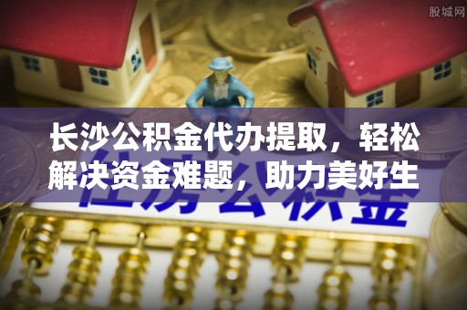 社头长沙公积金代办提取，轻松解决资金难题，助力美好生活