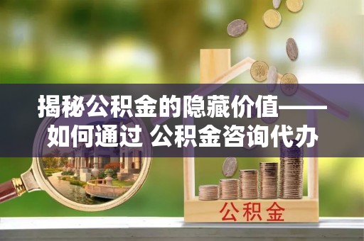 社头揭秘公积金的隐藏价值——如何通过 公积金咨询代办提取 优化财富管理