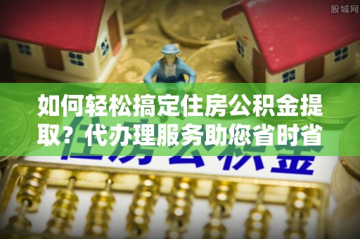 社头如何轻松搞定住房公积金提取？代办理服务助您省时省力