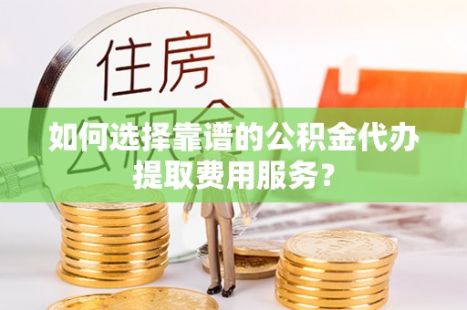 社头如何选择靠谱的公积金代办提取费用服务？