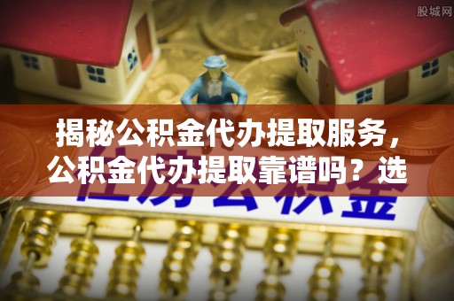 社头揭秘公积金代办提取服务，公积金代办提取靠谱吗？选择前你需要知道这些！