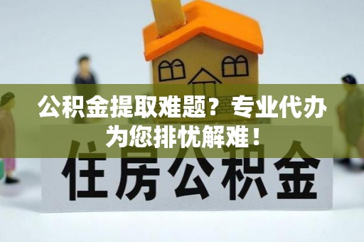 社头公积金提取难题？专业代办为您排忧解难！