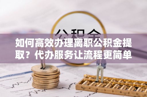 社头如何高效办理离职公积金提取？代办服务让流程更简单