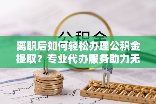 社头离职后如何轻松办理公积金提取？专业代办服务助力无忧