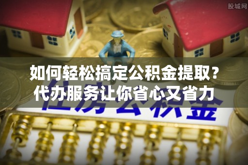 社头如何轻松搞定公积金提取？代办服务让你省心又省力