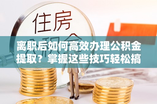 社头离职后如何高效办理公积金提取？掌握这些技巧轻松搞定