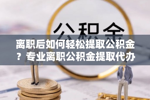 社头离职后如何轻松提取公积金？专业离职公积金提取代办服务指南