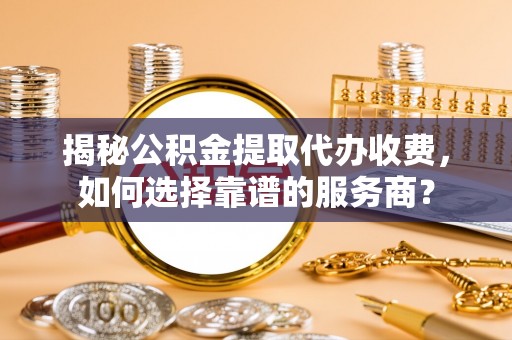 社头揭秘公积金提取代办收费，如何选择靠谱的服务商？