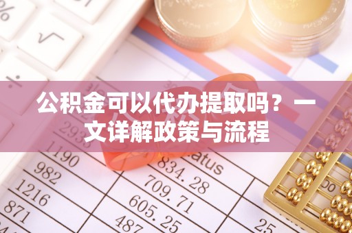 社头公积金可以代办提取吗？一文详解政策与流程
