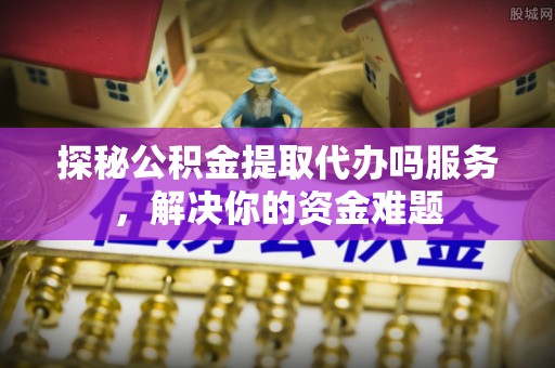 社头探秘公积金提取代办吗服务，解决你的资金难题