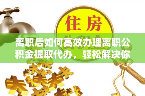 社头离职后如何高效办理离职公积金提取代办，轻松解决你的后顾之忧