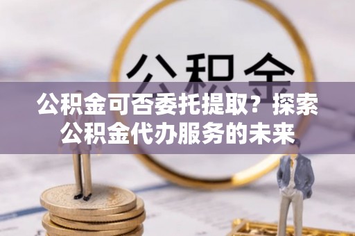 社头公积金可否委托提取？探索公积金代办服务的未来